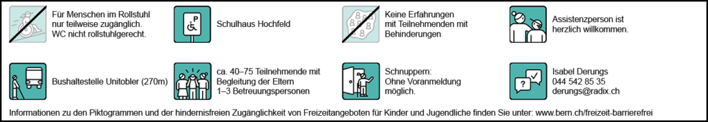 Informationen zur hindernisfreien Zugänglichkeit: Für Menschen im Rollstuhl nur teilweise zugänglich. WC nicht rollstuhlgerecht. Behindertenparkplatz: Schulhaus Hochfeld. ÖV-Haltestelle: Bushaltestelle Unitobler (270m). Assistenzperson herzlich willkommen. Anzahl Teilnehmende und Betreuende: ca. 40-75 Teilnehmende, 1-3 Betreuungspersonen. Erfahrungen mit Teilnehmenden mit Behinderungen: Noch keine Erfahrungen. Wir möchten gerne inklusiver werden und dazu lernen. Bitte nehmen Sie mit uns Kontakt auf. Schnuppern: Ohne Voranmeldung möglich. Ansprechperson für hindernisfreie Zugänglichkeit: Isabel Derungs 044 542 85 35 derungs@radix.ch