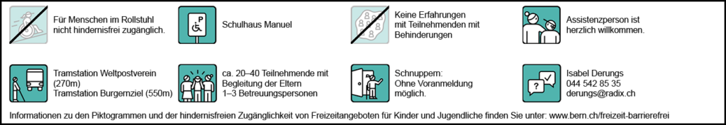 Informationen zur hindernisfreien Zugänglichkeit: Für Menschen im Rollstuhl nicht hindernisfrei zugänglich. Behindertenparkplatz: Schulhaus Manuel. ÖV-Haltestelle: Tramstation Weltpostverein (270m), Tramstation Burgernziel (550m). Assistenzperson herzlich willkommen. Anzahl Teilnehmende und Betreuende: ca. 20-40 Teilnehmende, 1-3 Betreuungspersonen. Erfahrungen mit Teilnehmenden mit Behinderungen: Noch keine Erfahrungen. Wir möchten gerne inklusiver werden und dazu lernen. Bitte nehmen Sie mit uns Kontakt auf. Schnuppern: Ohne Voranmeldung möglich. Ansprechperson für hindernisfreie Zugänglichkeit: Isabel Derungs 044 542 85 35 derungs@radix.ch